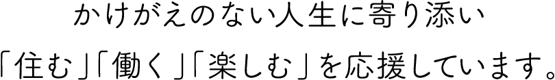 かけがえのない人生に寄り添い「住む」「働く」「楽しむ」を応援しています。